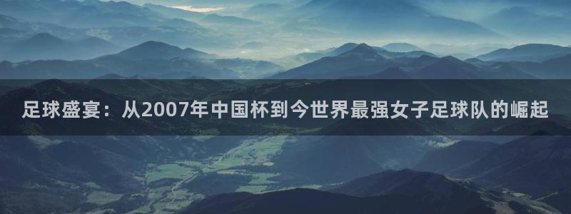 世界杯比赛：足球盛宴：从2007年中国杯到今世界最强女子足球队的崛起